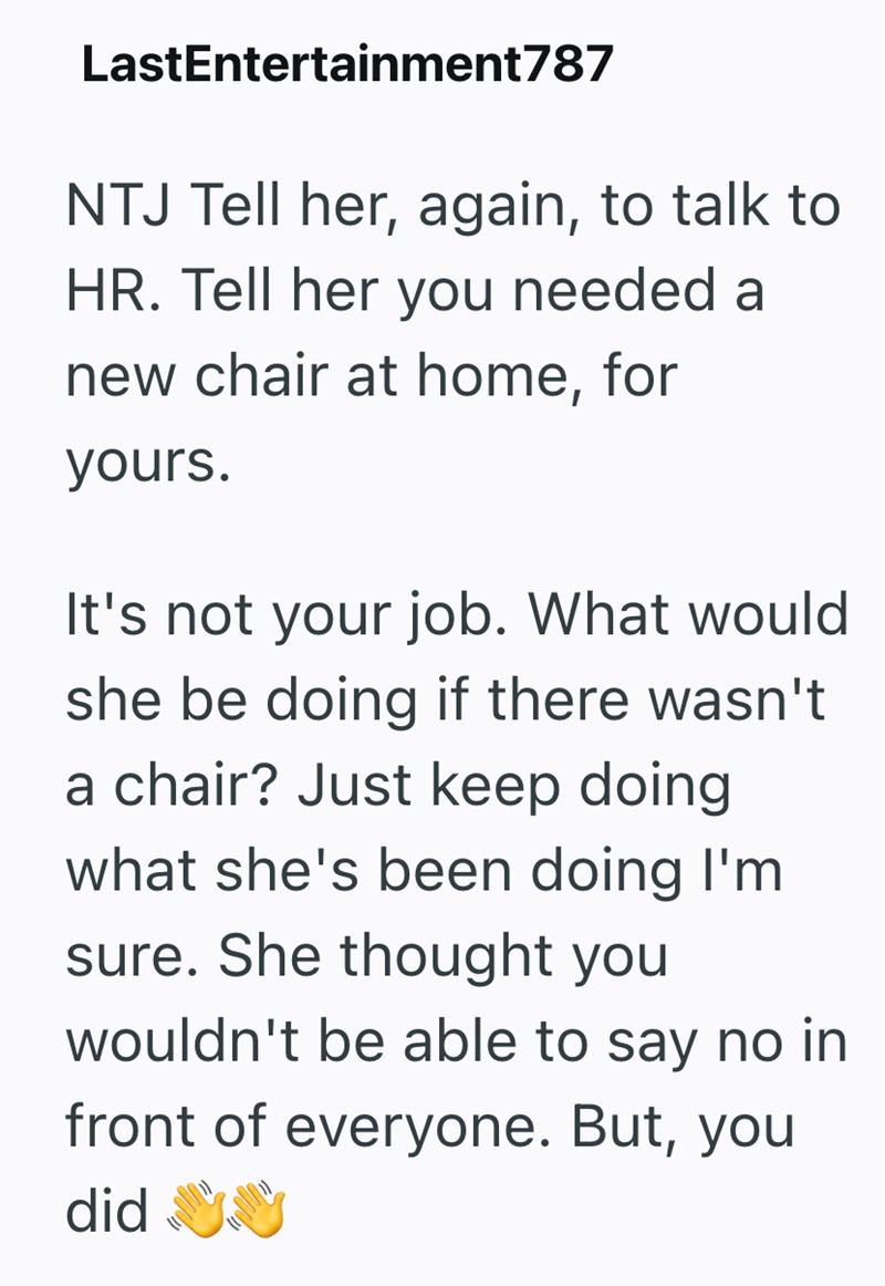 LastEntertainment787 NTJ Tell her, again, to talk to HR. Tell her you needed a new chair at home, for yours. It's not your job. What would she be doing if there wasn't a chair? Just keep doing what she's been doing I'm sure. She thought you wouldn't be able to say no in front of everyone. But, you did