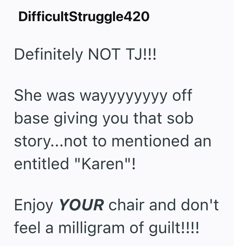 DifficultStruggle420 Definitely NOT TJ!!! She was wayyyyyyyy off base giving you that sob story...not to mentioned an entitled "Karen"! Enjoy YOUR chair and don't feel a milligram of guilt!!!!!