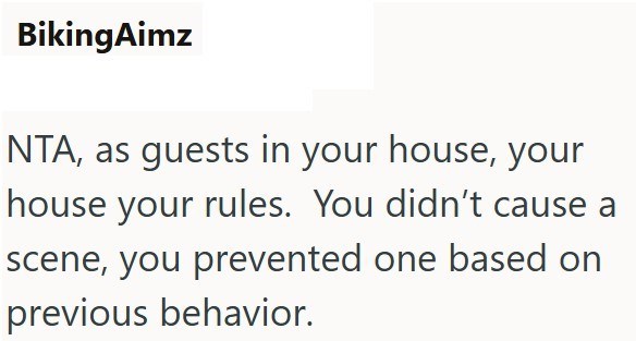 BikingAimz NTA, as guests in your house, your house your rules. You didn't cause a scene, you prevented one based on previous behavior.