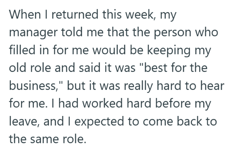 When I returned this week, my manager told me that the person who filled in for me would be keeping my old role and said it was "best for the business," but it was really hard to hear for me. I had worked hard before my leave, and I expected to come back to the same role.
