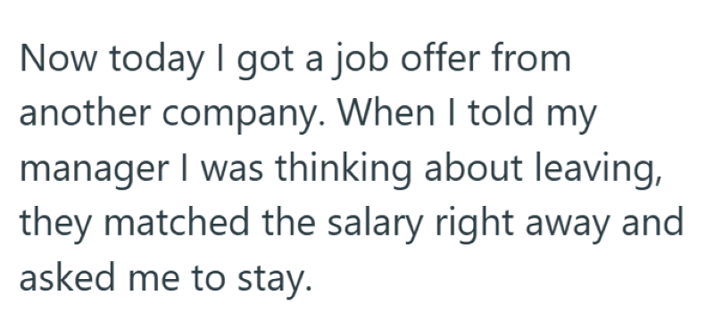 Now today I got a job offer from another company. When I told my manager I was thinking about leaving, they matched the salary right away and asked me to stay.