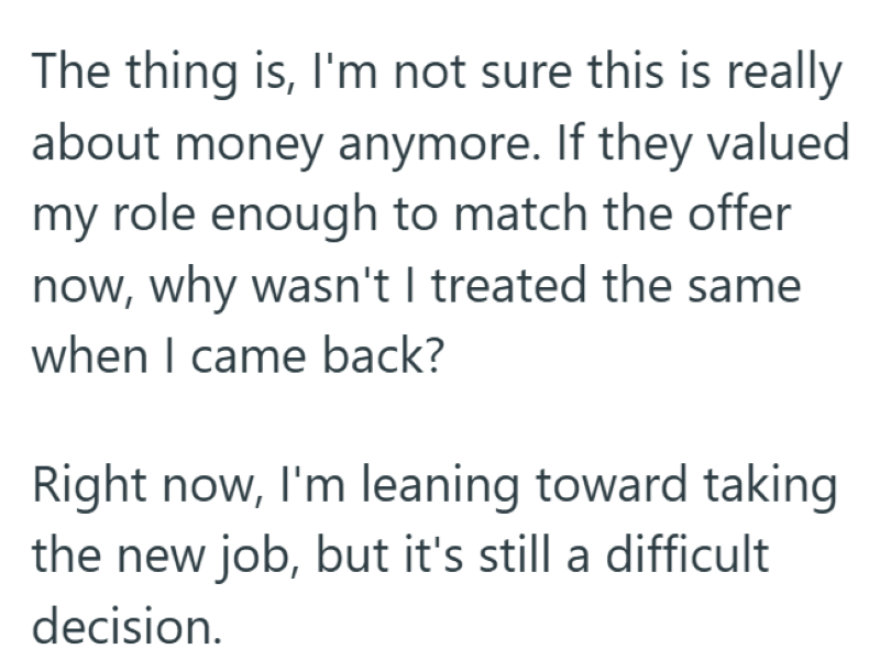 The thing is, I'm not sure this is really about money anymore. If they valued my role enough to match the offer now, why wasn't I treated the same when I came back? Right now, I'm leaning toward taking the new job, but it's still a difficult decision.