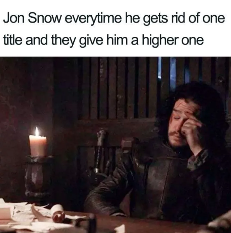 Jon Snow everytime he gets rid of one title and they give him a higher one