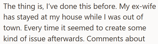 The thing is, I've done this before. My ex-wife has stayed at my house while I was out of town. Every time it seemed to create some kind of issue afterwards. Comments about