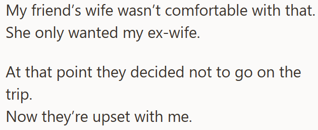 My friend's wife wasn't comfortable with that. She only wanted my ex-wife. At that point they decided not to go on the trip. Now they're upset with me.