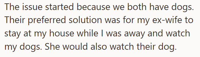 The issue started because we both have dogs. Their preferred solution was for my ex-wife to stay at my house while I was away and watch my dogs. She would also watch their dog.
