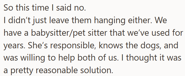 So this time I said no. I didn't just leave them hanging either. We have a babysitter/pet sitter that we've used for years. She's responsible, knows the dogs, and was willing to help both of us. I thought it was a pretty reasonable solution.