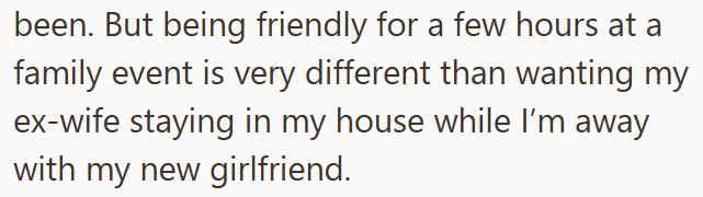 been. But being friendly for a few hours at a family event is very different than wanting my ex-wife staying in my house while I'm away with my new girlfriend.