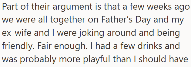 Part of their argument is that a few weeks ago we were all together on Father's Day and my ex-wife and I were joking around and being friendly. Fair enough. I had a few drinks and was probably more playful than I should have