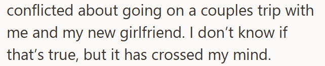 conflicted about going on a couples trip with me and my new girlfriend. I don't know if that's true, but it has crossed my mind.