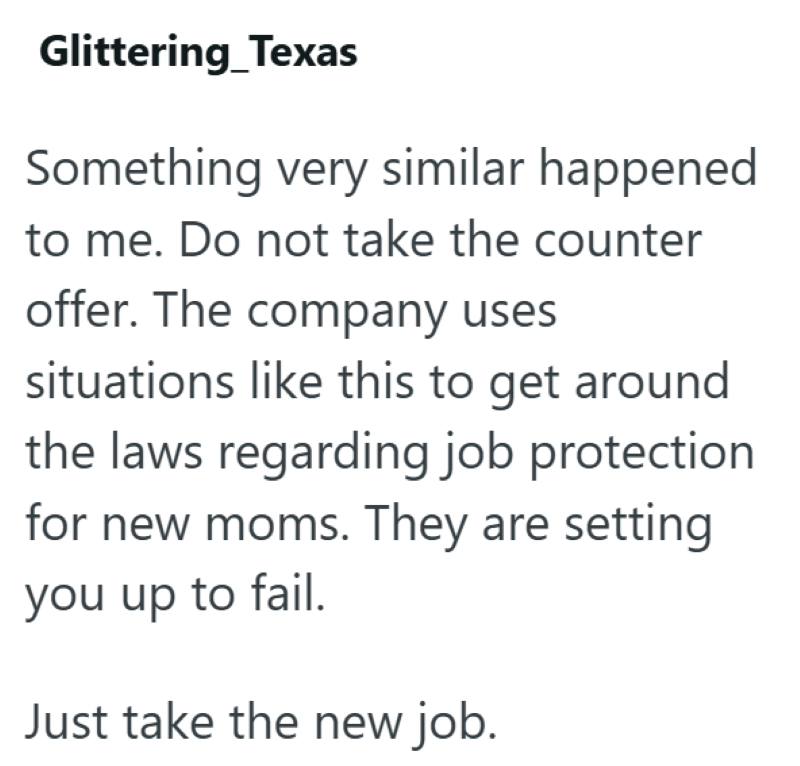 Glittering Texas Something very similar happened to me. Do not take the counter offer. The company uses situations like this to get around the laws regarding job protection for new moms. They are setting you up to fail. Just take the new job.