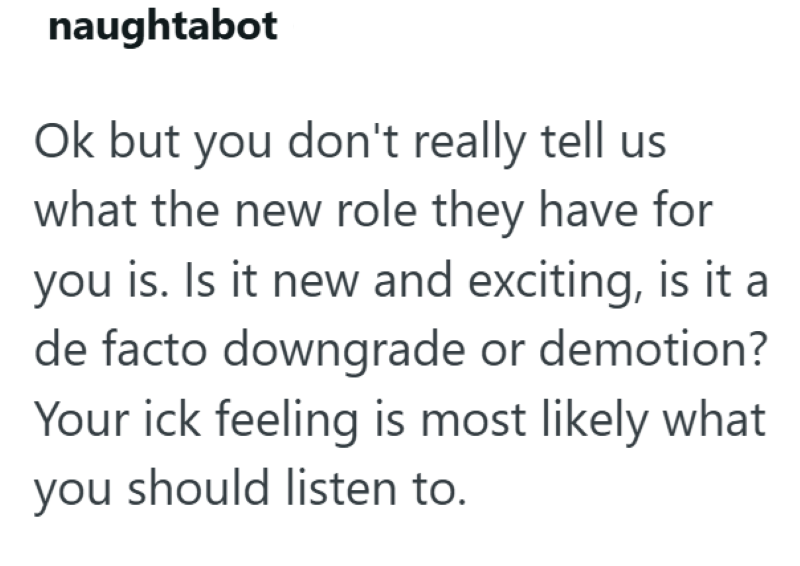 naughtabot Ok but you don't really tell us what the new role they have for you is. Is it new and exciting, is it a de facto downgrade or demotion? Your ick feeling is most likely what you should listen to.