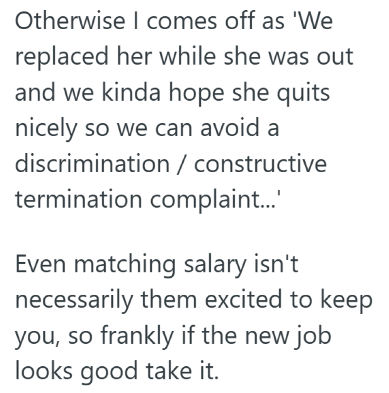 Otherwise I comes off as 'We replaced her while she was out and we kinda hope she quits nicely so we can avoid a discrimination / constructive termination complaint...' Even matching salary isn't necessarily them excited to keep you, so frankly if the new job looks good take it.