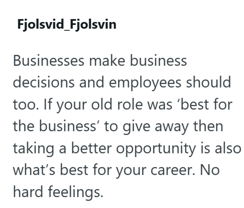 Fjolsvid_Fjolsvin Businesses make business decisions and employees should too. If your old role was 'best for the business' to give away then taking a better opportunity is also what's best for your career. No hard feelings.
