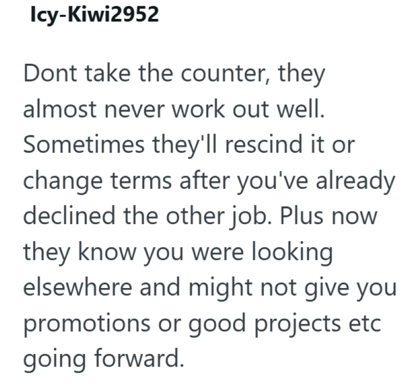 Icy-Kiwi2952 Dont take the counter, they almost never work out well. Sometimes they'll rescind it or change terms after you've already declined the other job. Plus now they know you were looking elsewhere and might not give you promotions or good projects etc going forward.