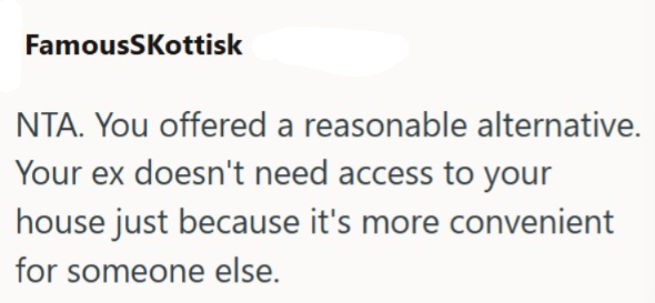 FamousSkottisk NTA. You offered a reasonable alternative. Your ex doesn't need access to your house just because it's more convenient for someone else.