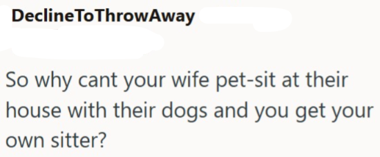 Decline To Throw Away So why cant your wife pet-sit at their house with their dogs and you get your own sitter?