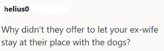 helius0 Why didn't they offer to let your ex-wife stay at their place with the dogs?
