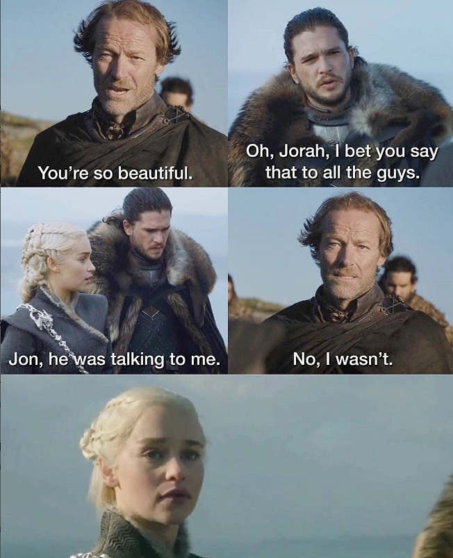 You're so beautiful. Oh, Jorah, I bet you say that to all the guys. Jon, he was talking to me. No, I wasn't.