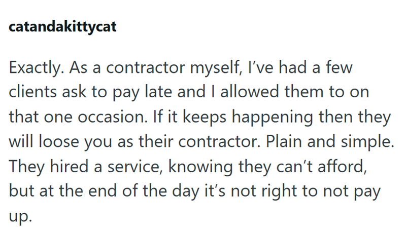catandakittycat Exactly. As a contractor myself, I've had a few clients ask to pay late and I allowed them to on that one occasion. If it keeps happening then they will loose you as their contractor. Plain and simple. They hired a service, knowing they can't afford, but at the end of the day it's not right to not pay up.