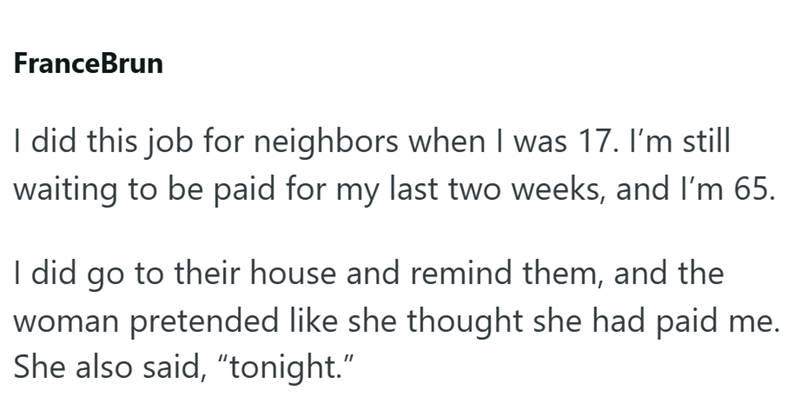 FranceBrun I did this job for neighbors when I was 17. I'm still waiting to be paid for my last two weeks, and I'm 65. I did go to their house and remind them, and the woman pretended like she thought she had paid me. She also said, "tonight."