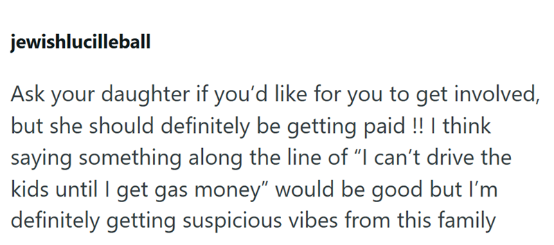 jewishlucilleball Ask your daughter if you'd like for you to get involved, but she should definitely be getting paid !! I think saying something along the line of "I can't drive the kids until I get gas money" would be good but I'm definitely getting suspicious vibes from this family