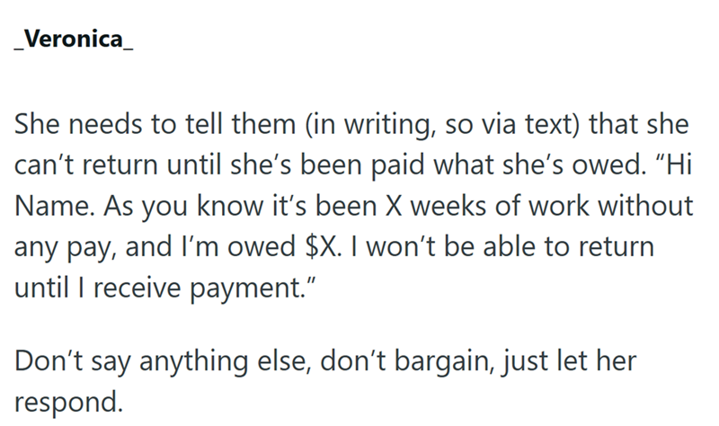 _Veronica_ She needs to tell them (in writing, so via text) that she can't return until she's been paid what she's owed. “Hi Name. As you know it's been X weeks of work without any pay, and I'm owed $X. I won't be able to return until I receive payment." Don't say anything else, don't bargain, just let her respond.