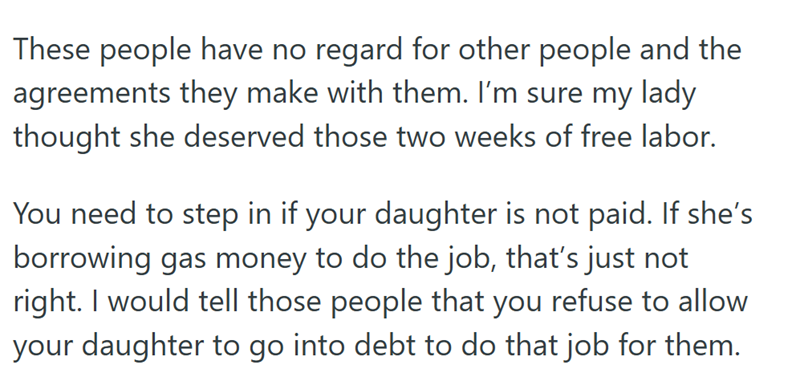 These people have no regard for other people and the agreements they make with them. I'm sure my lady thought she deserved those two weeks of free labor. You need to step in if your daughter is not paid. If she's borrowing gas money to do the job, that's just not right. I would tell those people that you refuse to allow your daughter to go into debt to do that job for them.