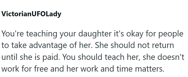 VictorianUFOLady You're teaching your daughter it's okay for people to take advantage of her. She should not return until she is paid. You should teach her, she doesn't work for free and her work and time matters.