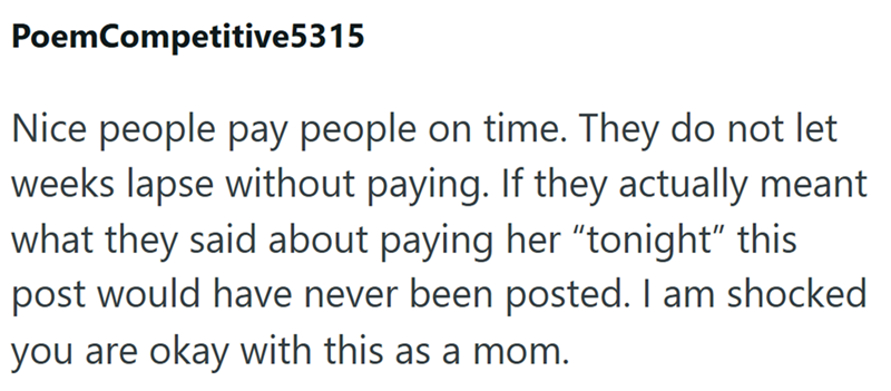 Poem Competitive5315 Nice people pay people on time. They do not let weeks lapse without paying. If they actually meant what they said about paying her "tonight" this post would have never been posted. I am shocked you are okay with this as a mom.