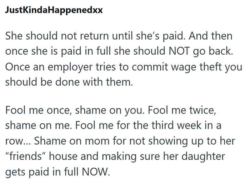 JustKindaHappenedxx She should not return until she's paid. And then once she is paid in full she should NOT go back. Once an employer tries to commit wage theft you should be done with them. Fool me once, shame on you. Fool me twice, shame on me. Fool me for the third week in a row... Shame on mom for not showing up to her "friends" house and making sure her daughter gets paid in full NOW.