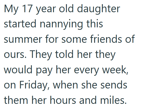 My 17 year old daughter started nannying this summer for some friends of ours. They told her they would pay her every week, on Friday, when she sends them her hours and miles.