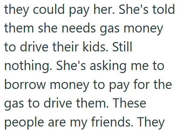 they could pay her. She's told them she needs gas money to drive their kids. Still nothing. She's asking me to borrow money to pay for the gas to drive them. These people are my friends. They