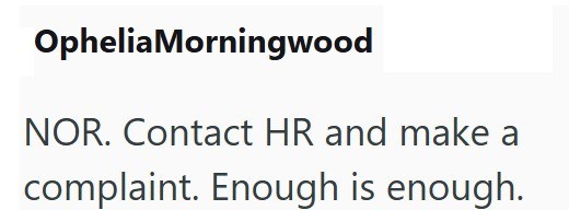 OpheliaMorningwood NOR. Contact HR and make a complaint. Enough is enough.