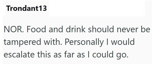 Trondant13 NOR. Food and drink should never be tampered with. Personally I would escalate this as far as I could go.