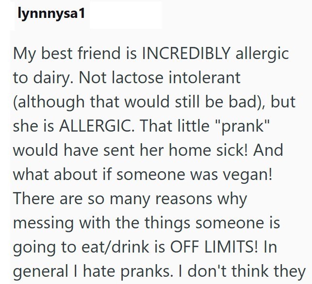 lynnnysa1 My best friend is INCREDIBLY allergic to dairy. Not lactose intolerant (although that would still be bad), but she is ALLERGIC. That little "prank" would have sent her home sick! And what about if someone was vegan! There are so many reasons why messing with the things someone is going to eat/drink is OFF LIMITS! In general I hate pranks. I don't think they