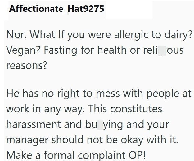 Affectionate_Hat9275 Nor. What If you were allergic to dairy? Vegan? Fasting for health or reli_ous reasons? He has no right to mess with people at work in any way. This constitutes harassment and bu ying and your manager should not be okay with it. Make a formal complaint OP!