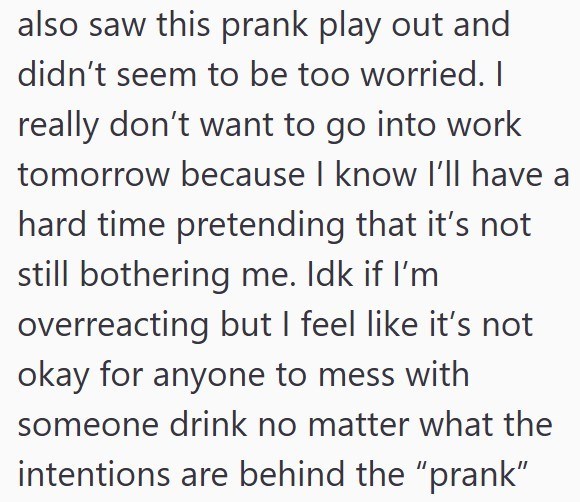 also saw this prank play out and didn't seem to be too worried. I really don't want to go into work tomorrow because I know I'll have a hard time pretending that it's not still bothering me. Idk if I'm overreacting but I feel like it's not okay for anyone to mess with someone drink no matter what the intentions are behind the "prank"