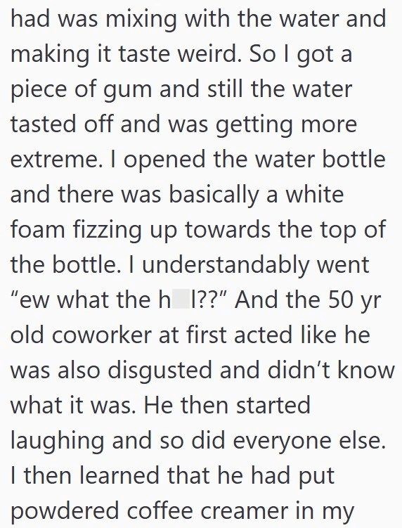 had was mixing with the water and making it taste weird. So I got a piece of gum and still the water tasted off and was getting more extreme. I opened the water bottle and there was basically a white foam fizzing up towards the top of the bottle. I understandably went "ew what the h I??" And the 50 yr old coworker at first acted like he was also disgusted and didn't know what it was. He then started laughing and so did everyone else. I then learned that he had put powdered coffee creamer in my