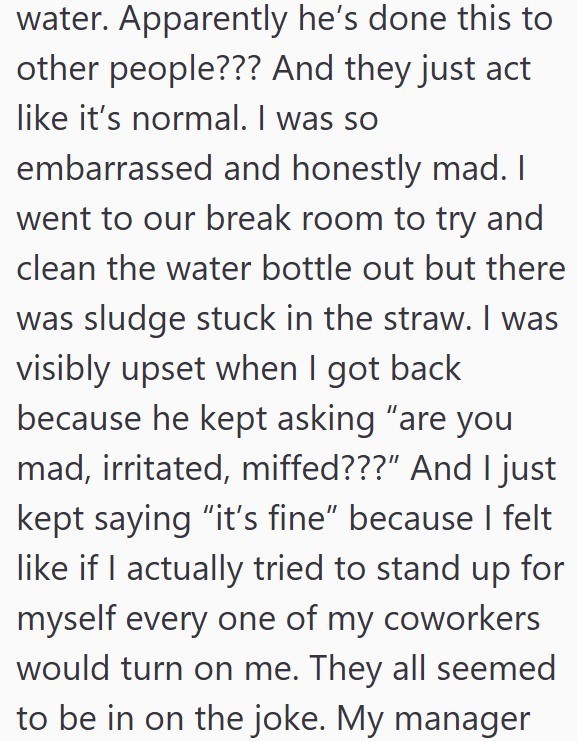 water. Apparently he's done this to other people??? And they just act like it's normal. I was so embarrassed and honestly mad. I went to our break room to try and clean the water bottle out but there was sludge stuck in the straw. I was visibly upset when I got back because he kept asking "are you mad, irritated, miffed???” And I just kept saying "it's fine" because I felt like if I actually tried to stand up for myself every one of my coworkers would turn on me. They all seemed to be in on the