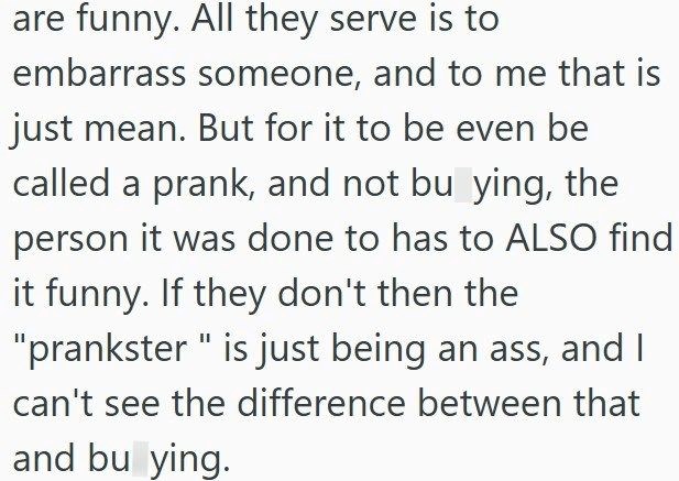 are funny. All they serve is to embarrass someone, and to me that is just mean. But for it to be even be called a prank, and not bu ying, the person it was done to has to ALSO find it funny. If they don't then the "prankster " is just being an ass, and I can't see the difference between that and bu ying.