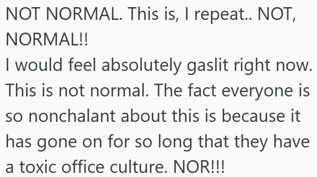 NOT NORMAL. This is, I repeat.. NOT, NORMAL!! I would feel absolutely gaslit right now. This is not normal. The fact everyone is so nonchalant about this is because it has gone on for so long that they have a toxic office culture. NOR!!!