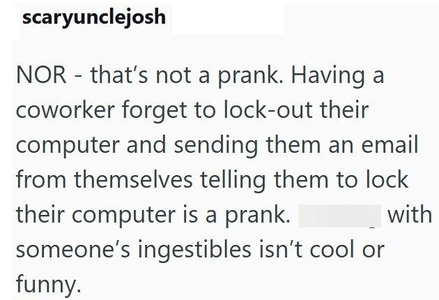 scaryunclejosh - NOR that's not a prank. Having a coworker forget to lock-out their computer and sending them an email from themselves telling them to lock their computer is a prank. someone's ingestibles isn't cool or funny. with