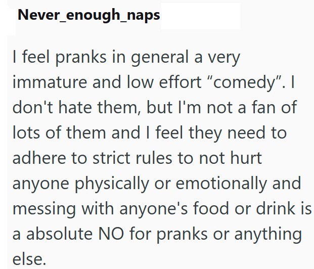 Never enough_naps I feel pranks in general a very immature and low effort "comedy". I don't hate them, but I'm not a fan of lots of them and I feel they need to adhere to strict rules to not hurt anyone physically or emotionally and messing with anyone's food or drink is a absolute NO for pranks or anything else.