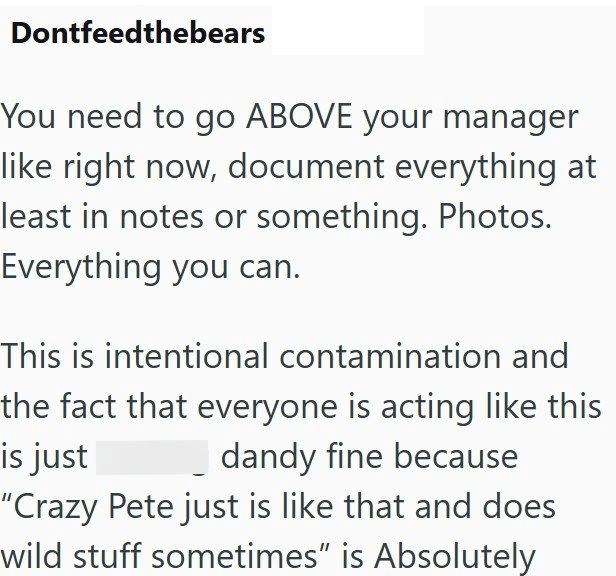 Dontfeedthebears You need to go ABOVE your manager like right now, document everything at least in notes or something. Photos. Everything you can. This is intentional contamination and the fact that everyone is acting like this dandy fine because is just "Crazy Pete just is like that and does wild stuff sometimes" is Absolutely