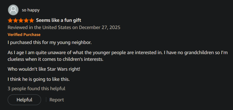 so happy Seems like a fun gift Reviewed in the United States on December 27, 2025 Verified Purchase I purchased this for my young neighbor. As I age I am quite unaware of what the younger people are interested in. I have no grandchildren so I'm clueless when it comes to children's interests. Who wouldn't like Star Wars right! I think he is going to like this. 3 people found this helpful Helpful Report