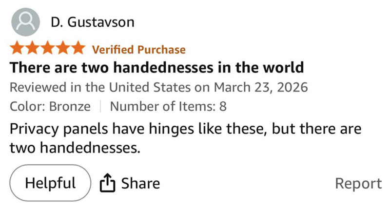 D. Gustavson Verified Purchase There are two handednesses in the world Reviewed in the United States on March 23, 2026 Color: Bronze | Number of Items: 8 Privacy panels have hinges like these, but there are two handednesses. Helpful Share Report
