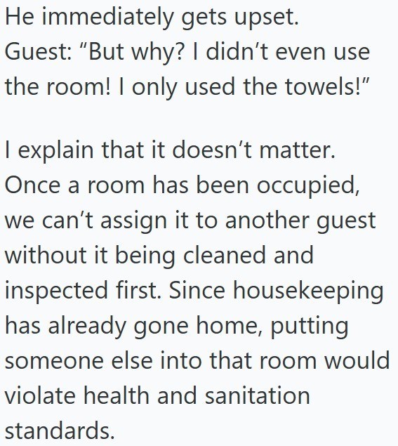 He immediately gets upset. Guest: "But why? I didn't even use the room! I only used the towels!" I explain that it doesn't matter. Once a room has been occupied, we can't assign it to another guest without it being cleaned and inspected first. Since housekeeping has already gone home, putting someone else into that room would violate health and sanitation standards.