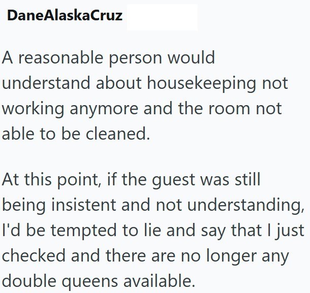 DaneAlaskaCruz A reasonable person would understand about housekeeping not working anymore and the room not able to be cleaned. At this point, if the guest was still being insistent and not understanding, I'd be tempted to lie and say that I just checked and there are no longer any double queens available.