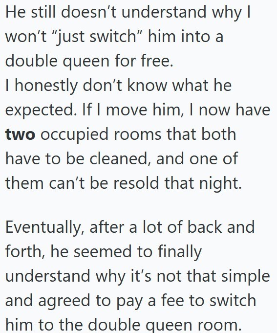 He still doesn't understand why I won't "just switch" him into a double queen for free. I honestly don't know what he expected. If I move him, I now have two occupied rooms that both have to be cleaned, and one of them can't be resold that night. Eventually, after a lot of back and forth, he seemed to finally understand why it's not that simple and agreed to pay a fee to switch him to the double queen room.